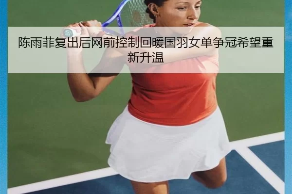 陈雨菲复出后网前控制回暖国羽女单争冠希望重新升温